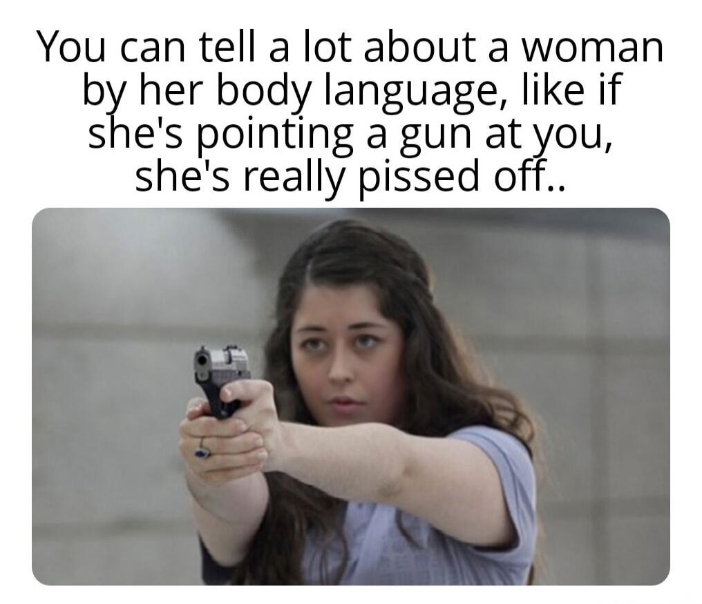 You can tell a lot about a woman by her body language, like if she's pointing a gun at you, she's really pissed off..