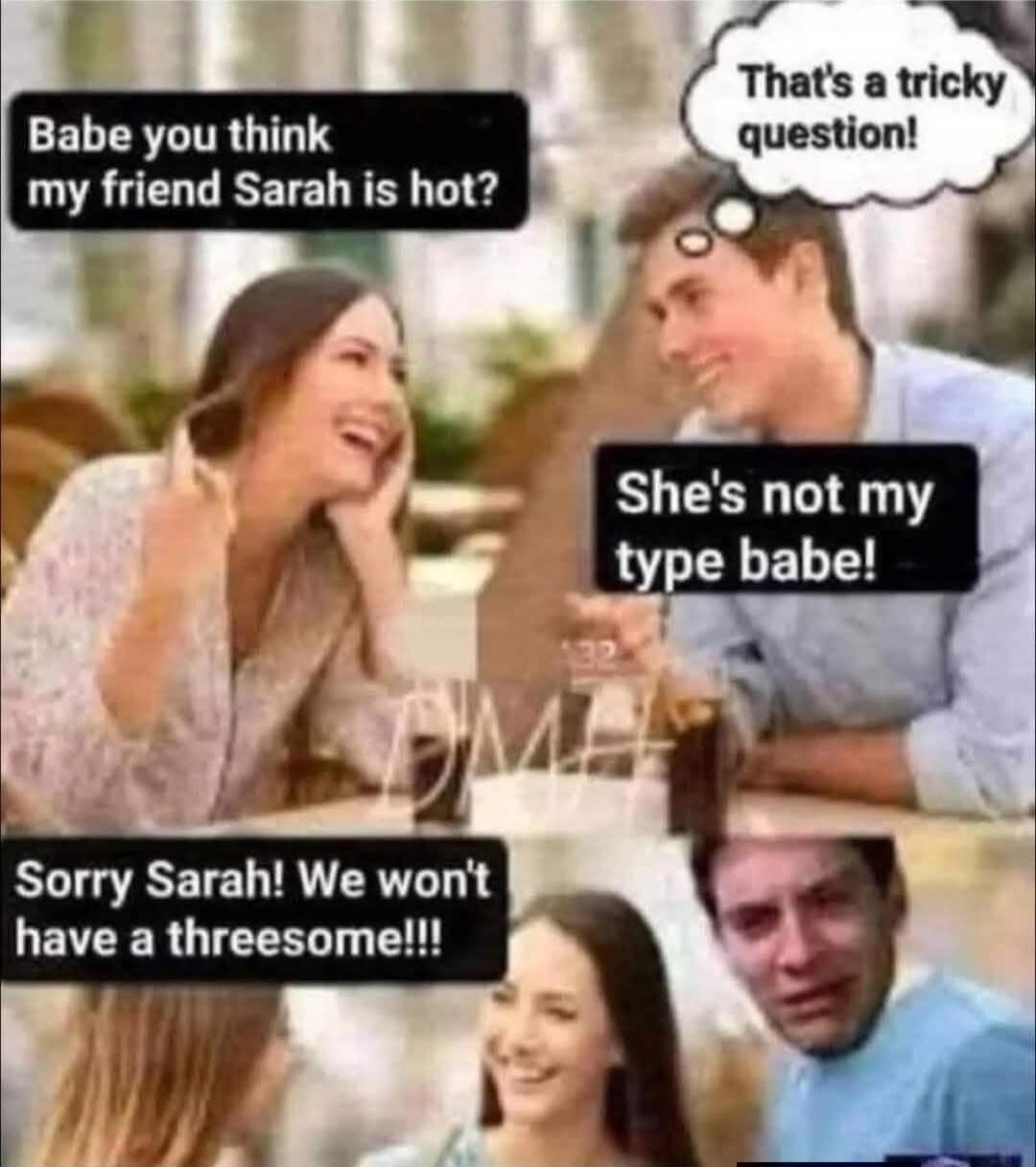 Babe you think my friend Sarah is hot? That's a tricky question! She's not my type babe! Sorry Sarah! We won't have a threesome!!!