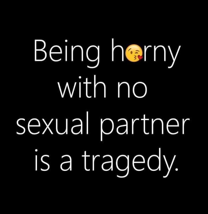 Being horny with no sexual partner is a tragedy.