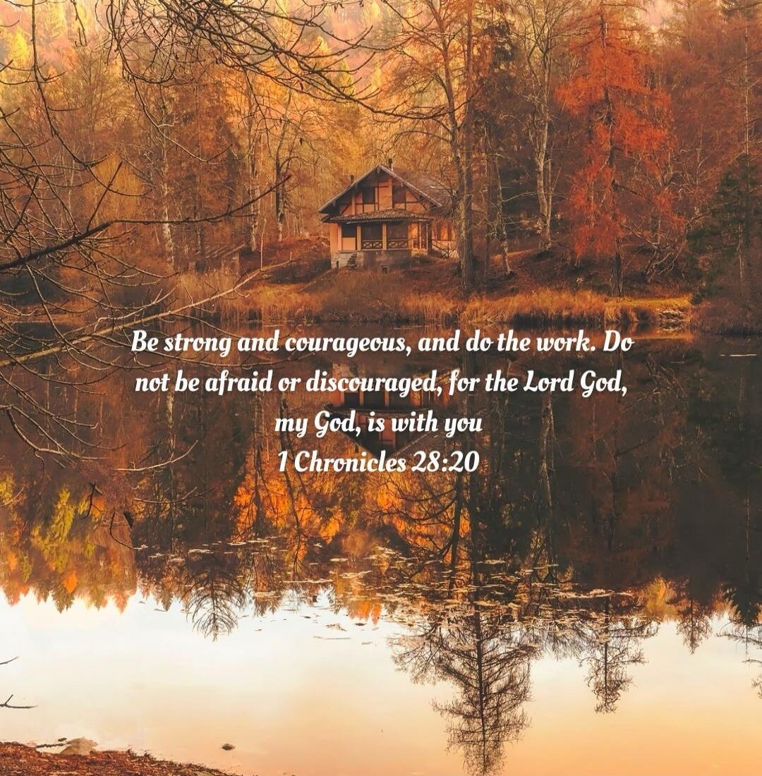 Be strong and courageous, and do the work. Do not be afraid or discouraged, for the Lord God, my God, is with you 1 Chronicles 28:20