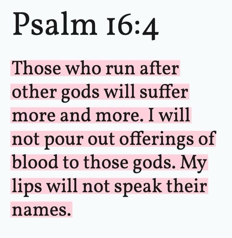 Psalm 16:4 Those who run after other gods will suffer more and more. I will not pour out offerings of blood to those gods. My lips will not speak their names.