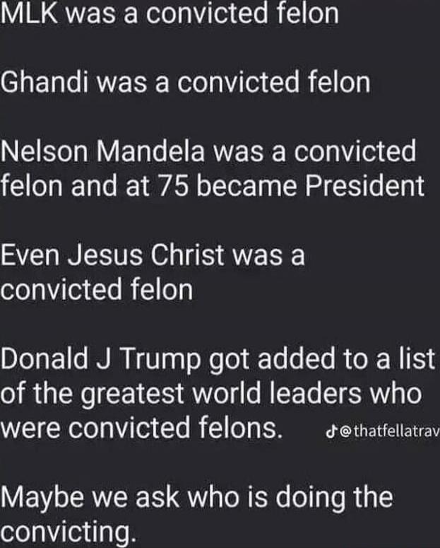 MLK was a convicted felon. Ghandi was a convicted felon. Nelson Mandela was a convicted felon and at 75 became President. Even Jesus Christ was a convicted felon. Donald J Trump got added to a list of the greatest world leaders who were convicted felons. Maybe we ask who is doing the convicting.