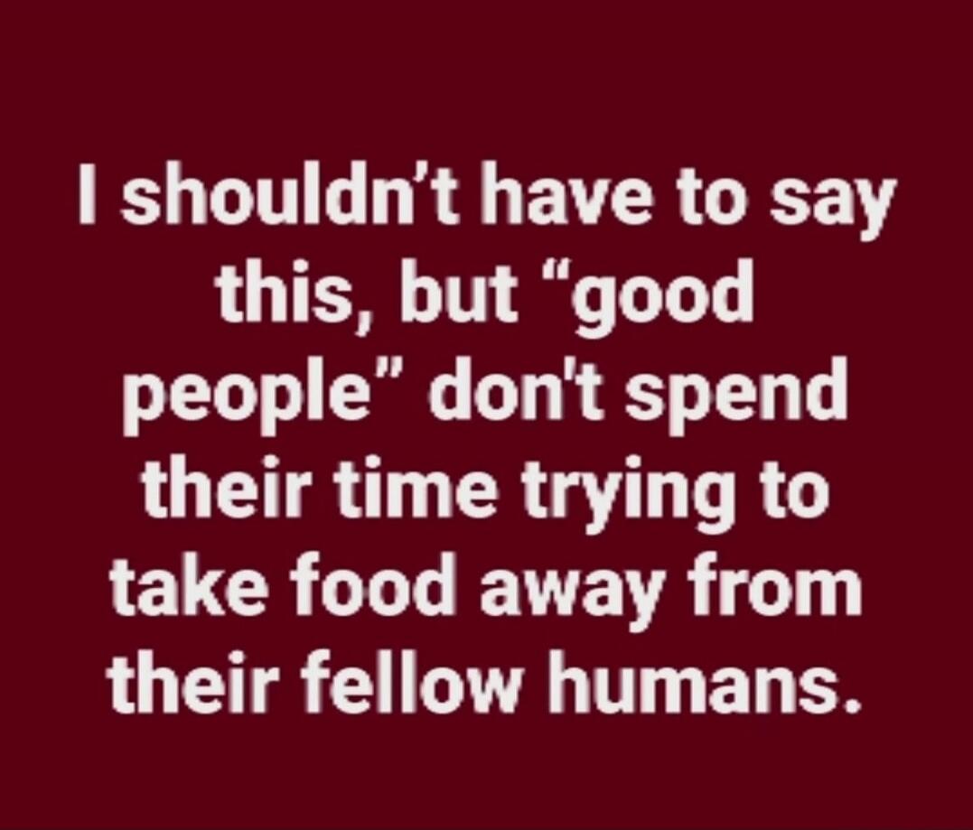 I shouldn't have to say this, but 'good people' don't spend their time trying to take food away from their fellow humans.