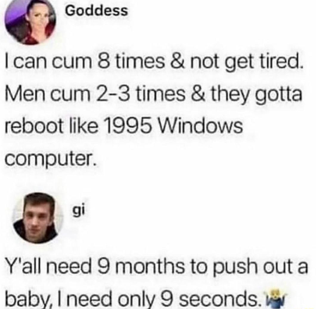 O Goddess can cum 8 times not get tired Men cum 2 3 times they gotta reboot like 1995 Windows computer Yall need 9 months to push out a baby need only 9 seconds v
