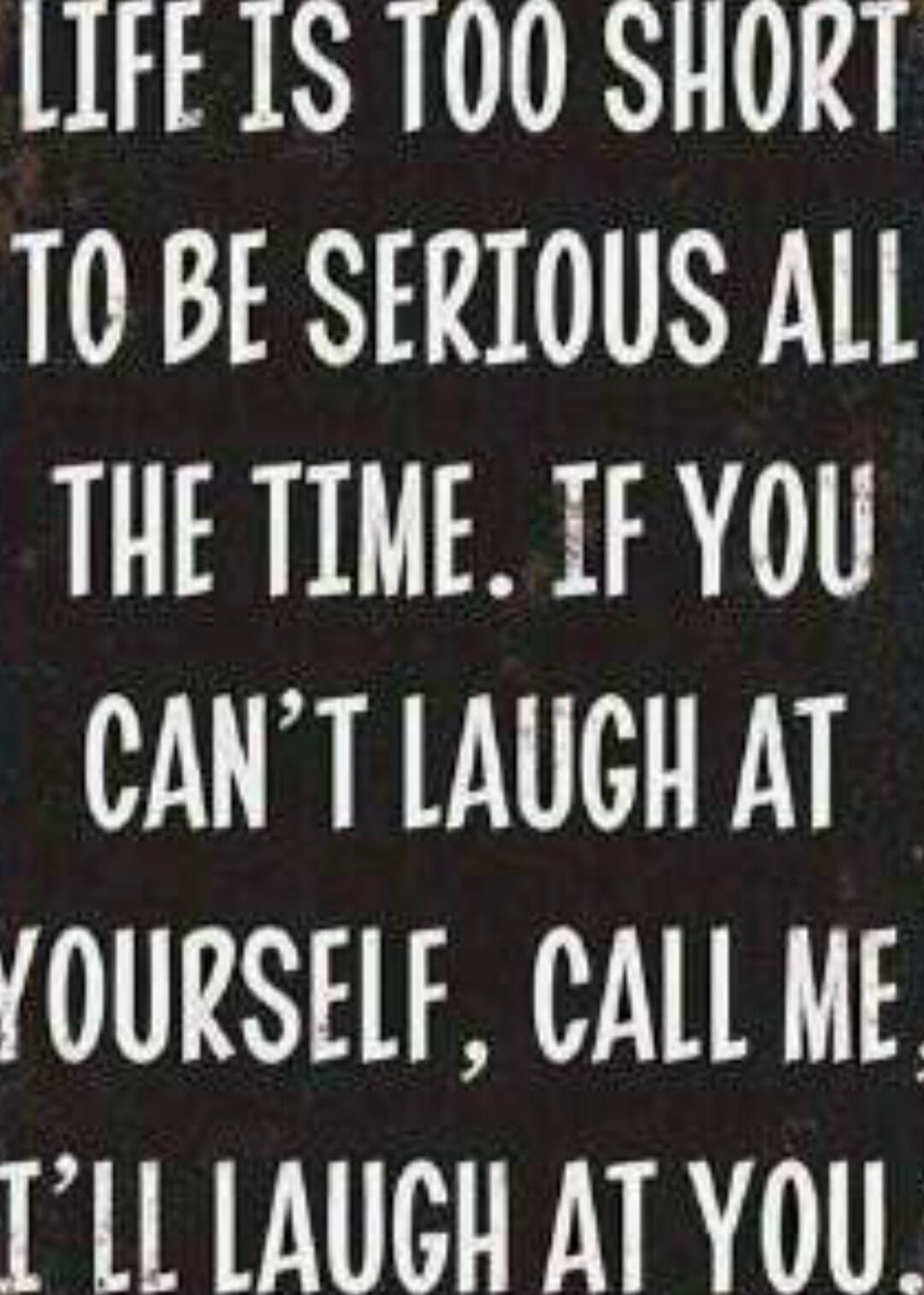 LIFE IS TOO SHORT TO BE SERIOUS ALL THE TIME. IF YOU CAN'T LAUGH AT YOURSELF, CALL ME. I'LL LAUGH AT YOU.