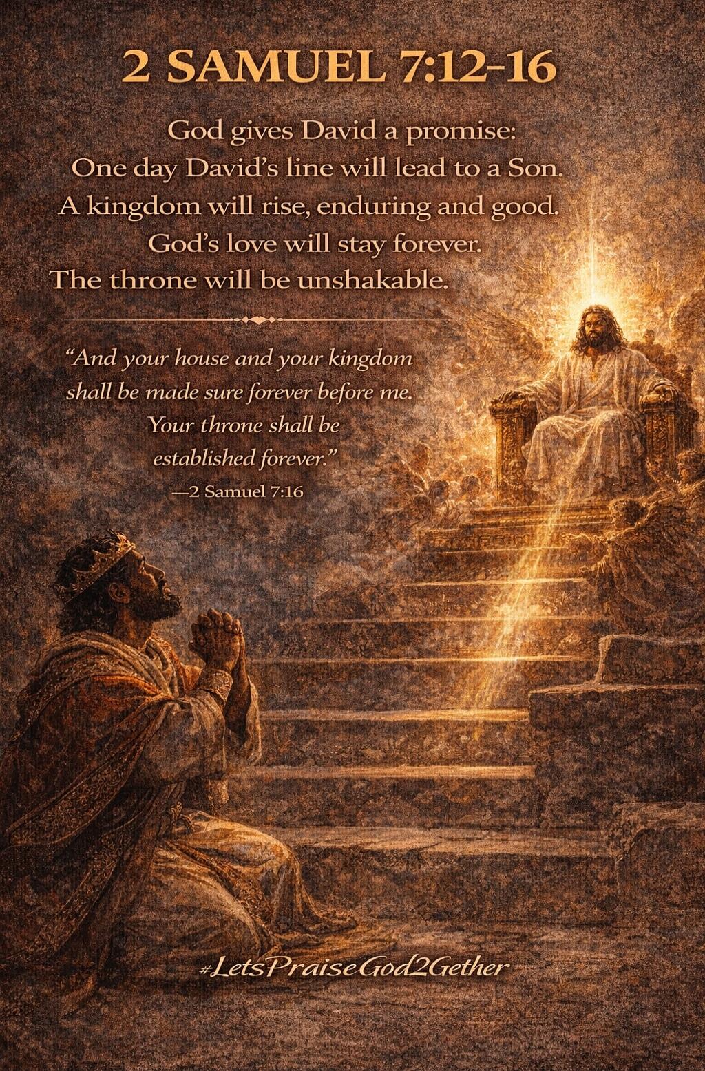 2 SAMUEL 7:12-16
God gives David a promise:
One day David’s line will lead to a Son.
A kingdom will rise, enduring and good
God’s love will stay forever.
The throne will be unshakable.

“And your house and your kingdom shall be made sure forever. Your throne shall be established forever.”
—2 Samuel 7:16

—LetsPraiseGod2Gather
