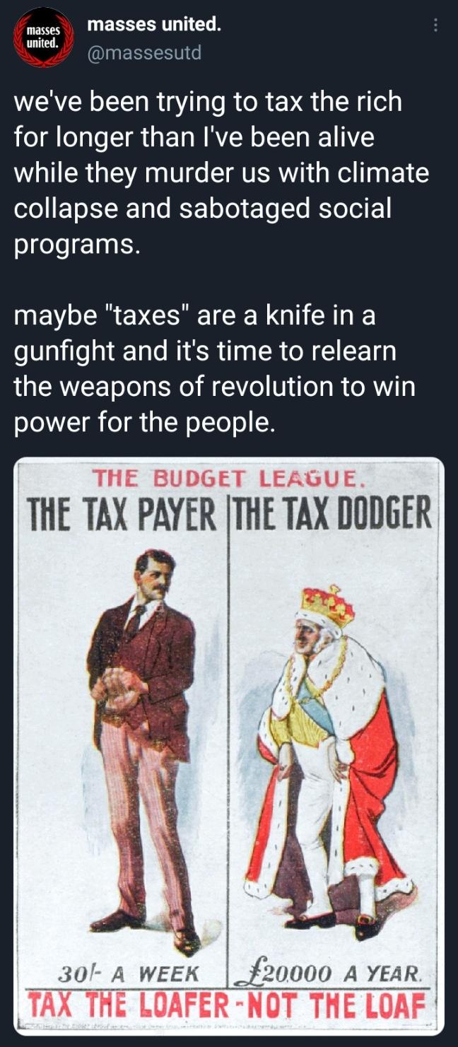 masses Masses united ed massesutd weve been trying to tax the rich for longer than Ive been alive while they murder us with climate o0 1o XX 10T ISE ToTo eYo To RYoToI E programs INEV R EVCIREICER G AT o Vailelal TaTe WS ilpg SR N 1 CE gl LU EREE oTol st A 0 V ifoT I X g power for the people THE BUDGET LEAGUE THE TAX PAYER THE TAX DODGER 30 A week _20000 A YEAR TAX THE LOAFER NOT THE LOAF