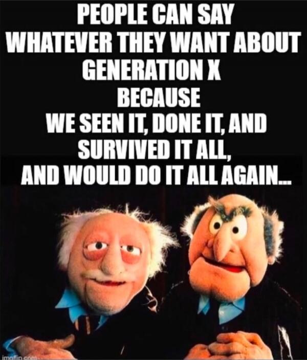 PEOPLE CAN SAY WHATEVER THEY WANT ABOUT GENERATION X BECAUSE WE SEEN IT, DONE IT, AND SURVIVED IT ALL, AND WOULD DO IT ALL AGAIN...