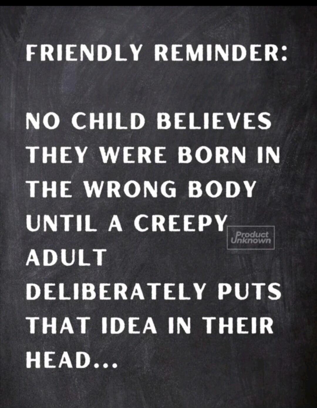 FRIENDLY REMINDER: NO CHILD BELIEVES THEY WERE BORN IN THE WRONG BODY UNTIL A CREEPY ADULT DELIBERATELY PUTS THAT IDEA IN THEIR HEAD...