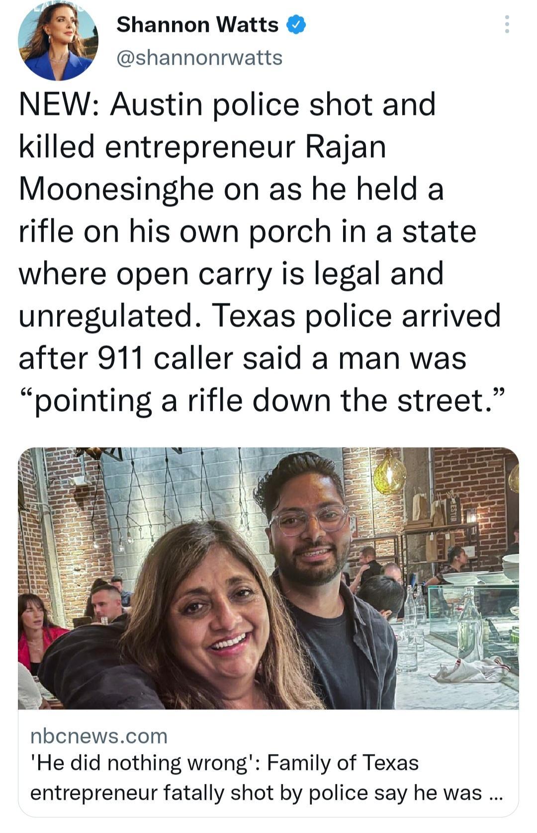 Shannon Watts shannonrwatts NEW Austin police shot and killed entrepreneur Rajan Moonesinghe on as he held a rifle on his own porch in a state where open carry is legal and unregulated Texas police arrived after 911 caller said a man was pointing a rifle down the street nbcnewscom He did nothing wrong Family of Texas entrepreneur fatally shot by police say he was