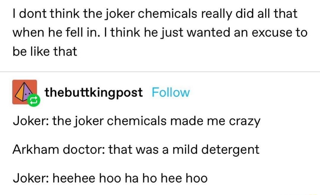 I dont think the joker chemicals really did all that when he fell in think he just wanted an excuse to be like that thebuttkingpost Follow Joker the joker chemicals made me crazy Arkham doctor that was a mild detergent Joker heehee hoo ha ho hee hoo