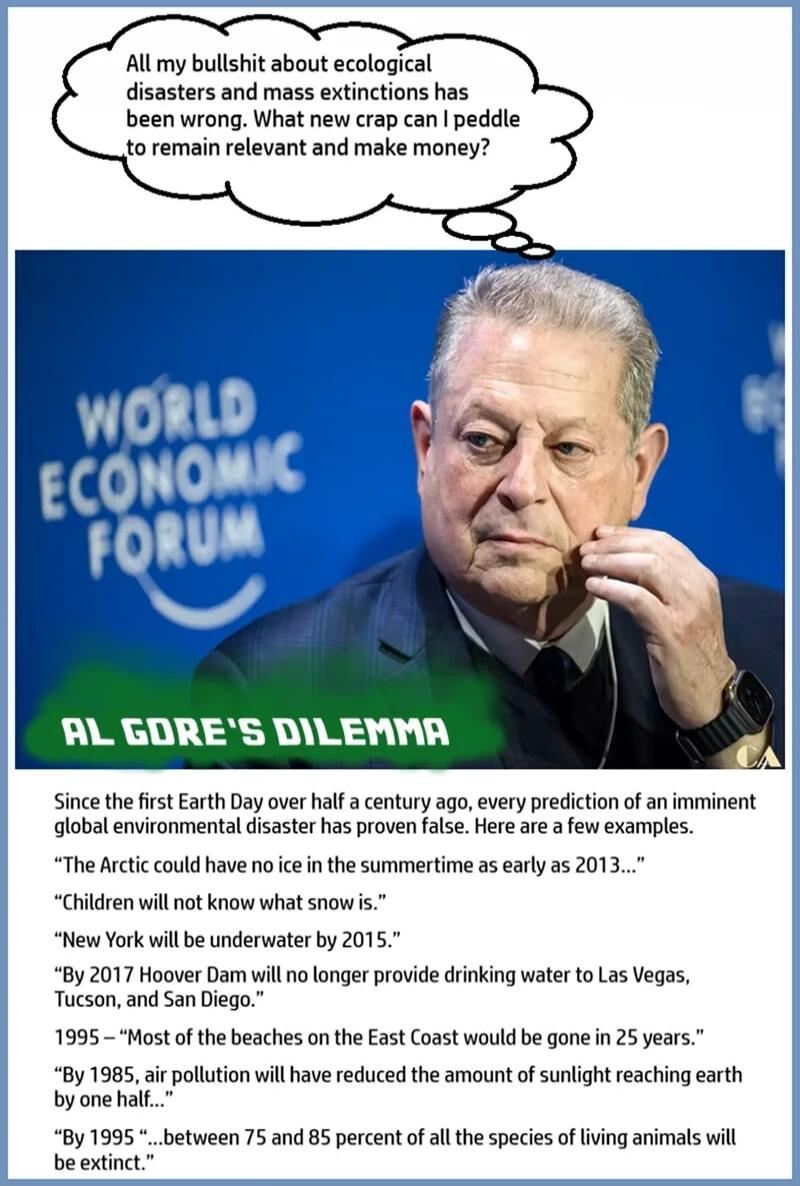 All my bullshit about ecological disasters and mass extinctions has been wrong. What new crap can I paddle to remain relevant and make money?

AL GORE'S DILEMMA

Since the first Earth Day over half a century ago, every prediction of an imminent global environmental disaster has proven false. Here are a few examples.

