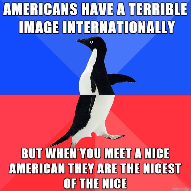 AMERICANS HAVE ATERRIBLE IMAGE INTERNATIONALLY BUTWHEN YOUIMEETAINICE AMERICAN THEY ARESTHENICEST OF THENICE