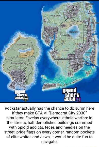 Rockstar actually has the chance to do sumn here if they make GTA VI Democrat City 2030 simulator Favelas everywhere ethnic warfare in the streets half demolished buildings crammed with opioid addicts feces and needles on the street pride flags on every corner random pockets of elite whites and Jews it would be quite fun to navigate
