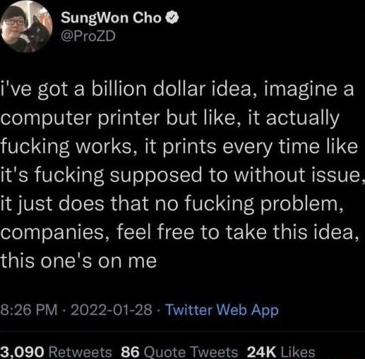 SungWon Cho ProZD ive got a billion dollar idea imagine a computer printer but like it actually fucking works it prints every time like its fucking supposed to without issue it just does that no fucking problem companies feel free to take this idea this ones on me 826 PM 2022 01 28 Twitter Web App 3090 Retweets 86 Quote Tweets 24K Likes