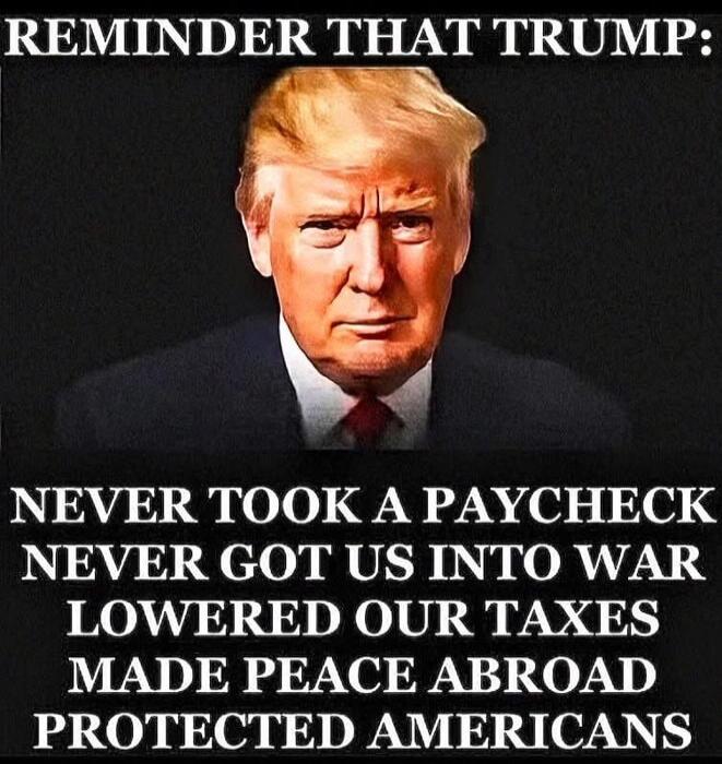 REMINDER THAT TRUMP:
NEVER TOOK A PAYCHECK
NEVER GOT US INTO WAR
LOWERED OUR TAXES
MADE PEACE ABROAD
PROTECTED AMERICANS