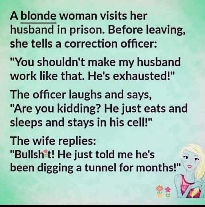 A blonde woman visits her husband in prison Before leaving she tells a correction officer You shouldnt make my husband work like that Hes exhausted The officer laughs and says Are you kidding He just eats and sleeps and stays in his cell The wife replies Bullsht He just told me hes been digging a tunnel for months ot 1