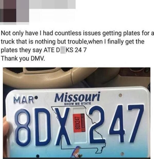 Not only have I had countless issues getting plates for a truck that is nothing but trouble, when I finally get the plates they say ATE D[censored]KS 24 7 Thank you DMV. Missouri Show Me State MAR 8DX 247