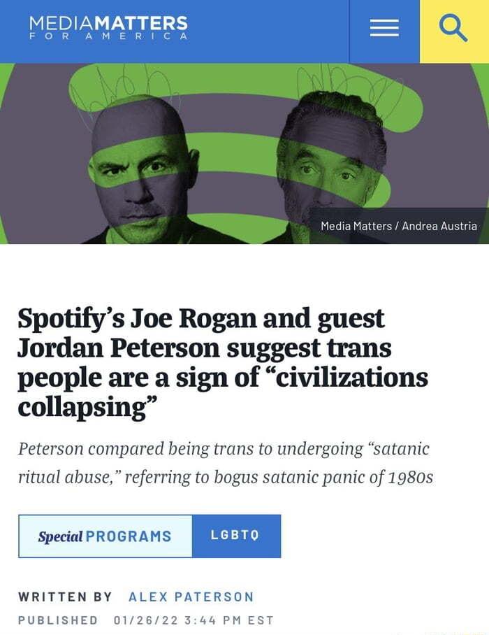 Spotifys Joe Rogan and guest Jordan Peterson suggest trans people are a sign of civilizations collapsing Peterson compared being trans to undergoing satanic ritual abuse referring to bogus satanic panic of 1980s special PROGRAMS IIELRD WRITTEN BY X PATERSON PUBLISHED 344 PM EST