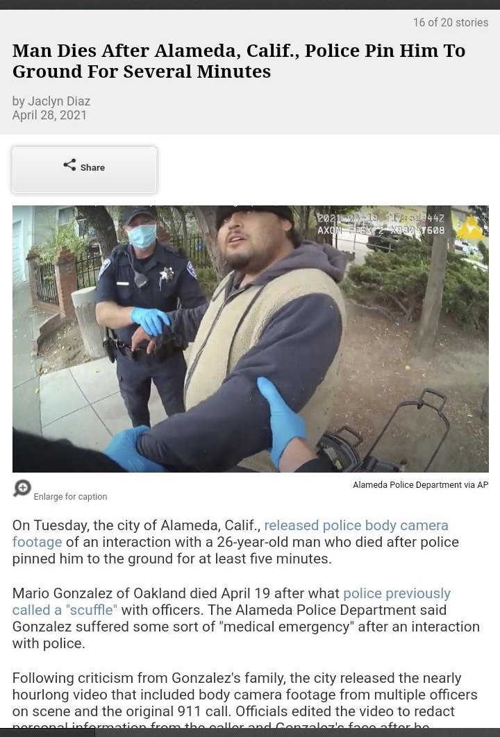 e e 16 of 20 stories Man Dies After Alameda Calif Police Pin Him To Ground For Several Minutes by Jaclyn Diaz April 282021 share o Alameda Police Department via AP Enlarge for caption On Tuesday the city of Alameda Calif released police body camera footage of an interaction with a 26 year old man who died after police pinned him to the ground for at least five minutes Mario Gonzalez of Oakland die
