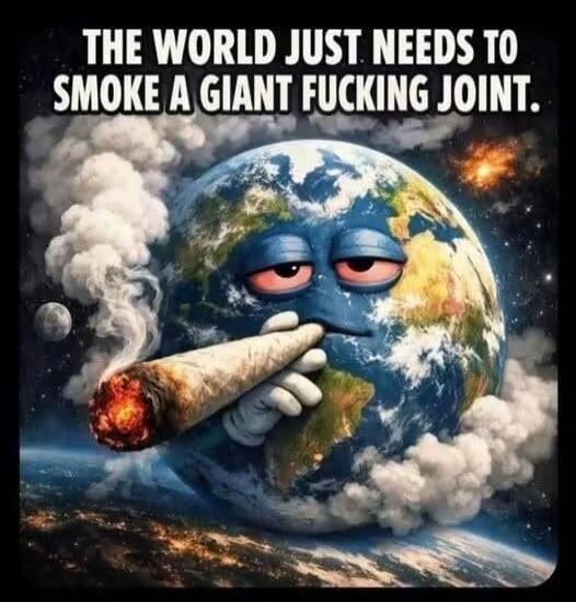 THE WORLD JUST NEEDS TO SMOKE A GIANT FUCKING JOINT.