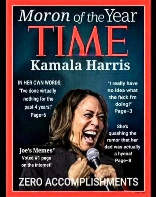 Moron of the Year TIME Kamala Harris. IN HER OWN WORDS; 'I've done virtually nothing for the past 4 years!' Page-6. 'I really have no idea what the f*ck I'm doing!' Page-3. She's quashing the rumor that her dad was actually a hyena! Page-8. Joe's Memes² Voted #1 page on the internet! ZERO ACCOMPLISHMENTS
