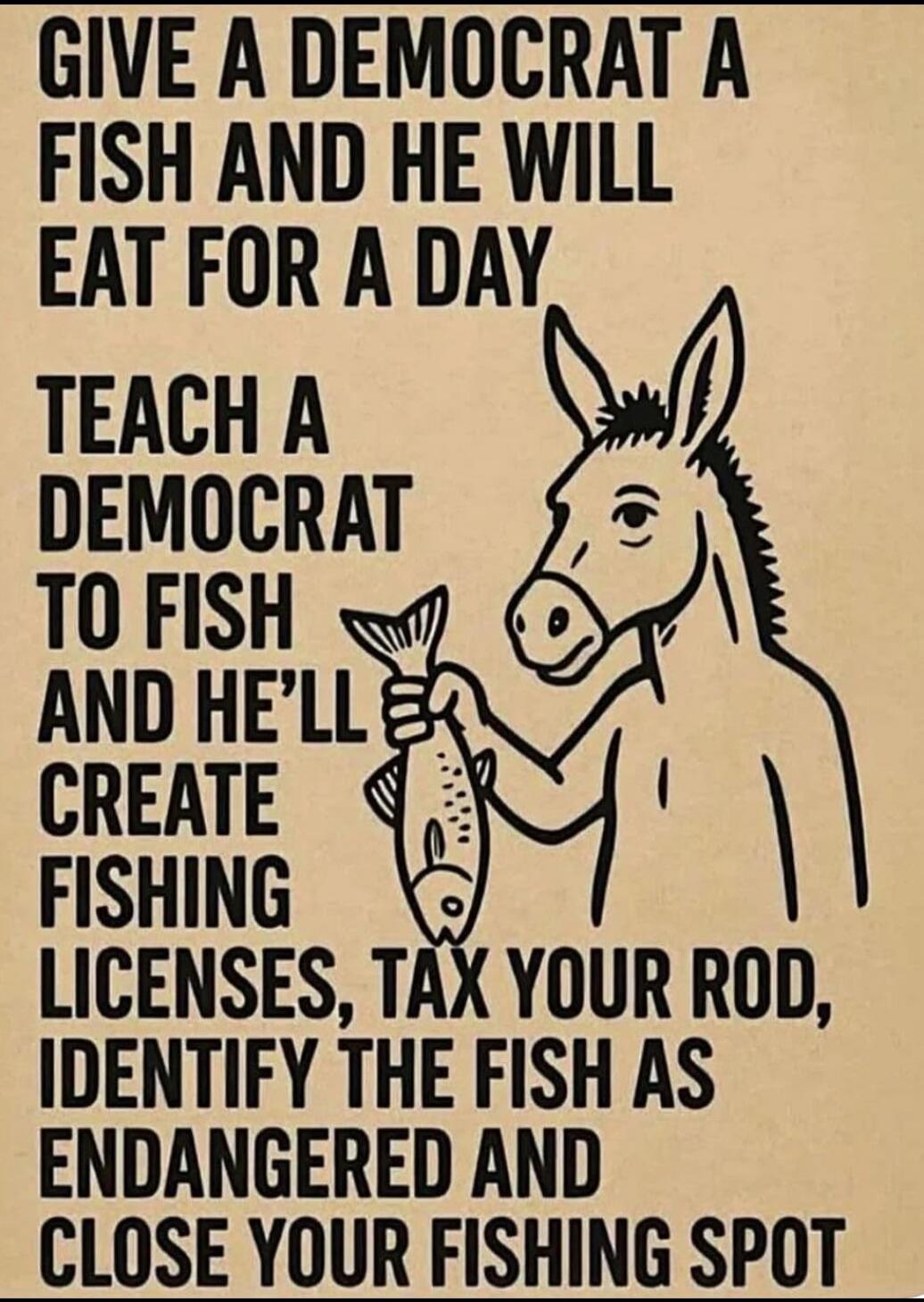 GIVE A DEMOCRAT A FISH AND HE WILL EAT FOR A DAY TEACH A DEMOCRAT TO FISH AND HE’LL CREATE FISHING LICENSES, TAX YOUR ROD, IDENTIFY THE FISH AS ENDANGERED AND CLOSE YOUR FISHING SPOT