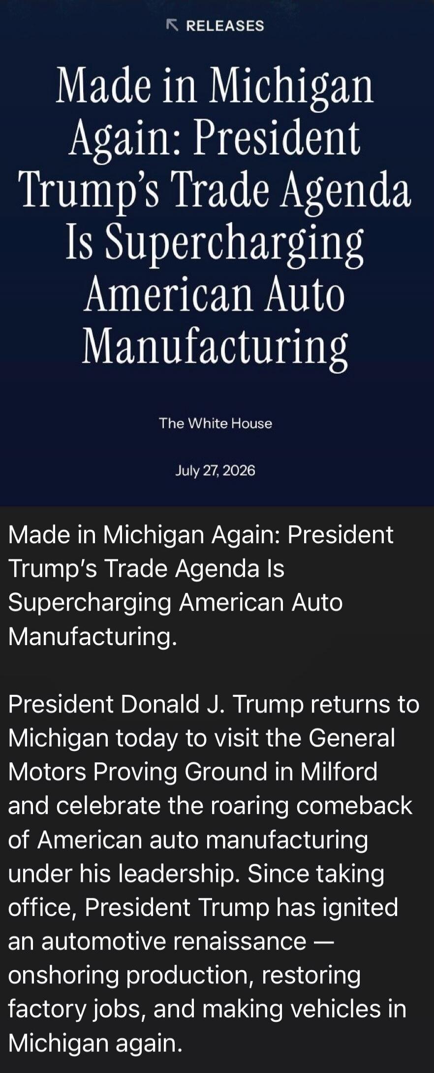 RELEASES Made in Michigan Again: President Trump's Trade Agenda Is Supercharging American Auto Manufacturing The White House July 27, 2026 Made in Michigan Again: President Donald J. Trump returns to Michigan today to visit the General Motors Proving Ground in Milford and celebrate the roaring comeback of American auto manufacturing under his leade