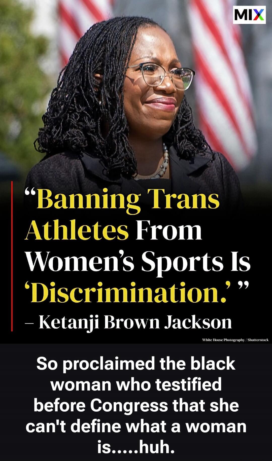 Banning Trans Athletes From Women's Sports Is 'Discrimination.' - Ketanji Brown Jackson. So proclaimed the black woman who testified before Congress that she can't define what a woman is.....huh.
