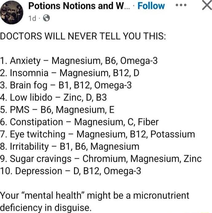 DOCTORS WILL NEVER TELL YOU THIS:

1. Anxiety – Magnesium, B6, Omega-3
2. Insomnia – Magnesium, B12, D
3. Brain fog – B1, B12, Omega-3
4. Low libido – Zinc, D, B3
5. PMS – B6, Magnesium, E
6. Constipation – Magnesium, C, Fiber
7. Eye twitching – Magnesium, B12, Potassium
8. Irritability – B1, B6, Magnesium
9. Sugar cravings – Chromium, Magnesium, Z