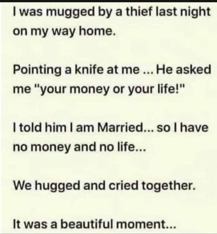 was mugged by a thief last night on my way home Pointing a knife at me He asked me your money or your life told him am Married so have no money and no life We hugged and cried together It was a beautiful moment