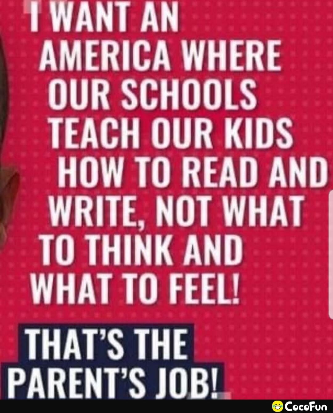 I WANT AN AMERICA WHERE OUR SCHOOLS TEACH OUR KIDS HOW TO READ AND WRITE, NOT WHAT TO THINK AND WHAT TO FEEL! THAT'S THE PARENT'S JOB!
