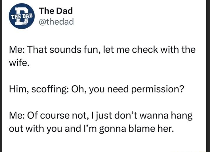 The Dad thedad Me That sounds fun let me check with the wife Him scoffing Oh you need permission Me Of course not just dont wanna hang out with you and Im gonna blame her