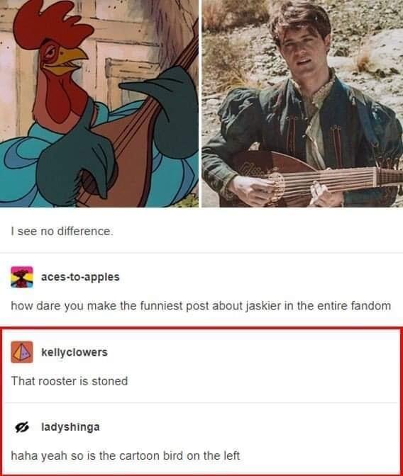 I see no difference B scesoappies how dare you make the funniest post about jaskier in the entire fandom BB renyciowers That rooster is stoned idyshinga haha yeah so is the cartoon bird on the left