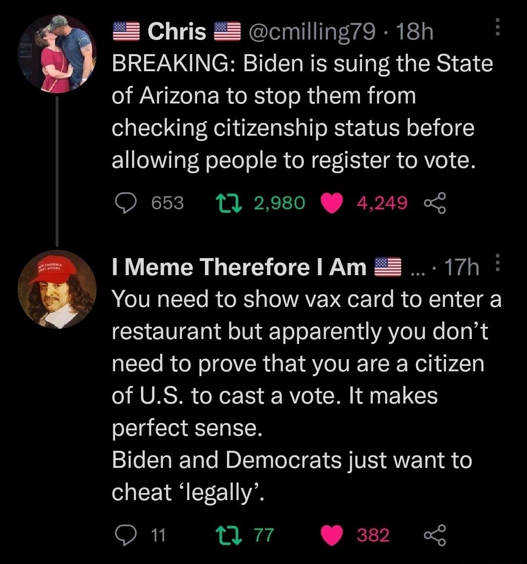 g 8 Chris 8 cmilling79 18h BREAKING Biden is suing the State NGO ER G G RGN Rl checking citizenship status before allowing people to register to vote Q 653 11 2980 4249 o I Meme Therefore Am 17h You need to show vax card to enter a restaurant but apparently you dont need to prove that you are a citizen RLAVRS X1 RY0 R L perfect sense Biden and Democrats just want to cheat legally R nn 38
