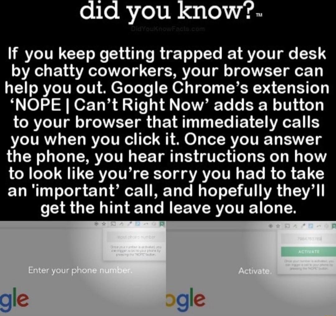 did you know If you keep getting trapped at your desk by chatty coworkers your browser can help you out Google Chromes extension NOPE Cant Right Now adds a button ARV TV TG IWATT o Y T T T TET GRS you when you click it Once you answer the phone you hear instructions on how to look like youre sorry you had to take an important call and hopefully theyll SR GELIGIEL T R EEVERVCITEE Y
