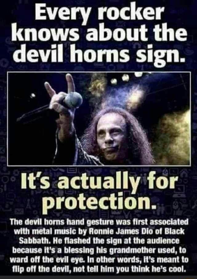 Every rocker knows about the devil horns sign kr Its aCtualIy for protection The devil horns hand gesture was first associated with metal music by Ronnie James Dio of Black Sabbath He flashed the sign at the audience because Its a blessing his grandmother used to ward off the evil eye In other words its meant to flip off the devil not tell him you think hes cool