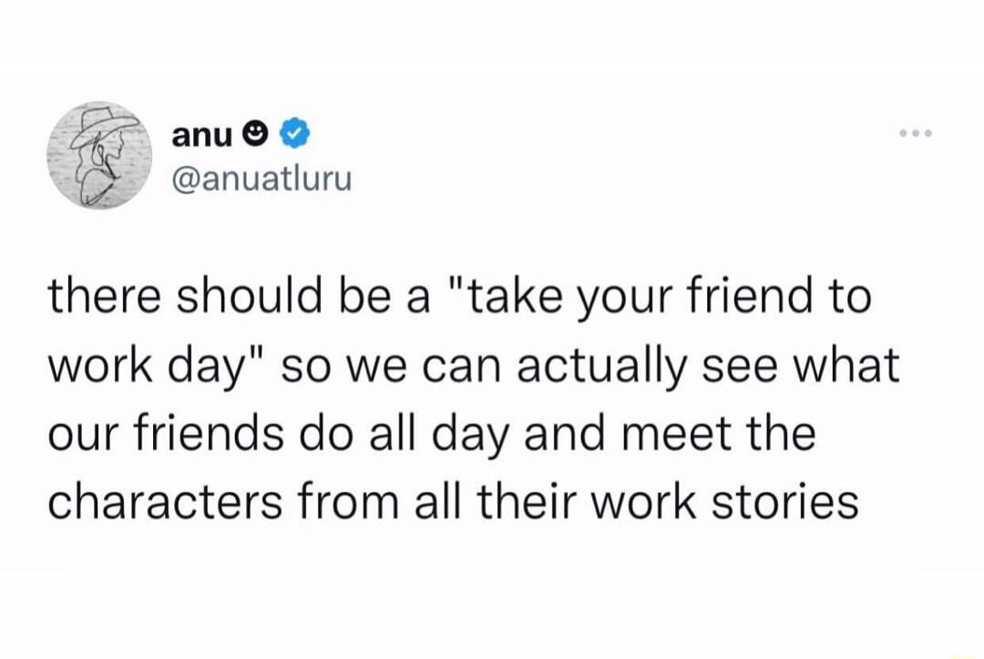 anu anuatluru there should be a take your friend to work day so we can actually see what our friends do all day and meet the characters from all their work stories
