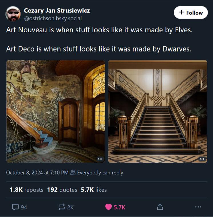 Cezary Jan Strusiewicz ostrichsonbskysocial Art Nouveau is when stuff looks like it was made by Elves Art Deco is when stuff looks like it was made by Dwarves October 8 2024 at 710 PM 22 Everybody can reply 18K reposts 192 quotes 57K likes Oos F3 057K