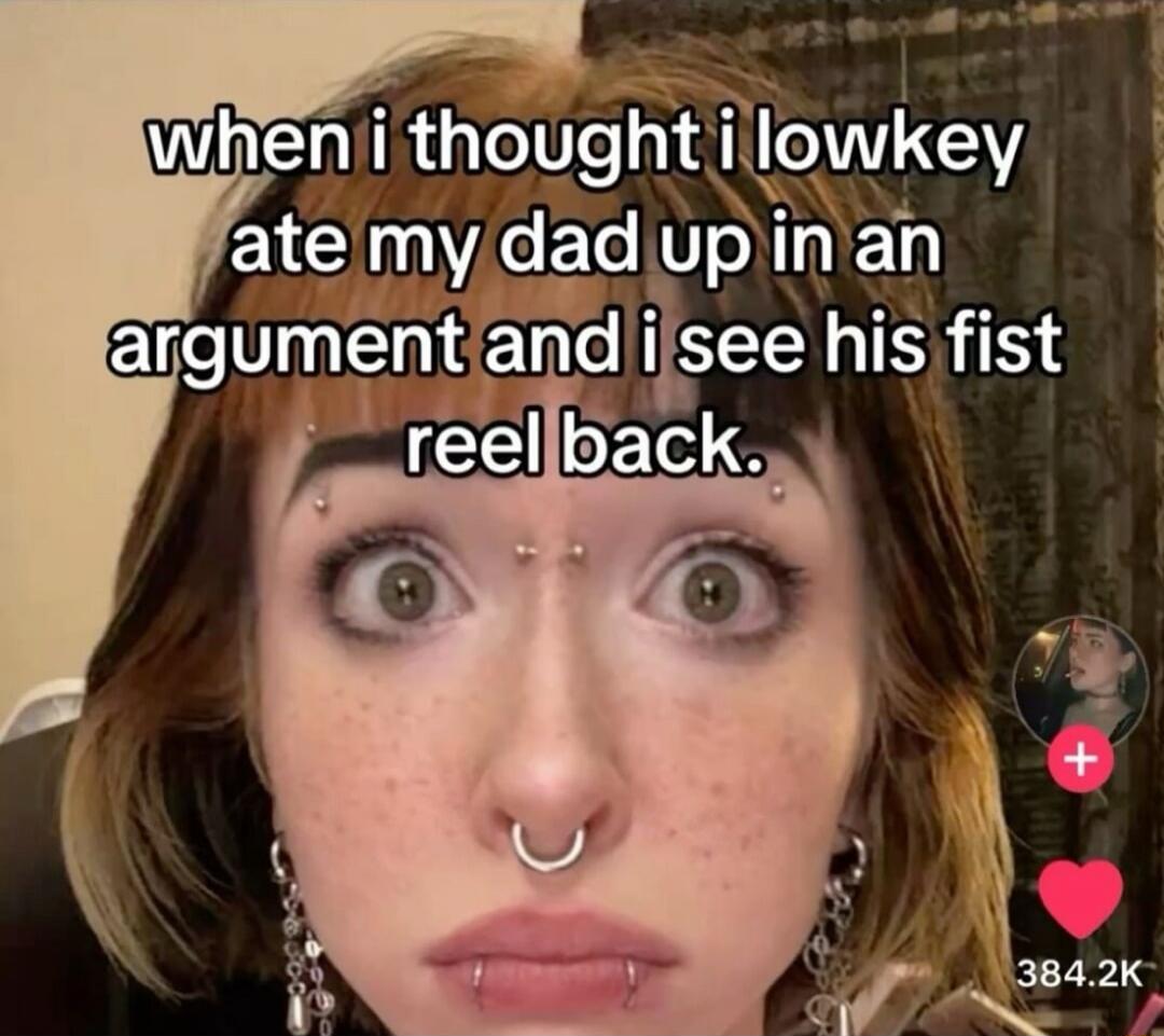 when i thought i lowkey ate my dad up in an argument and i see his fist reel back.