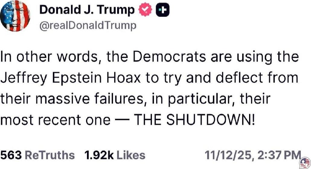 Donald J. Trump @realDonaldTrump In other words, the Democrats are using the Jeffrey Epstein Hoax to try and deflect from their massive failures, in particular, their most recent one — THE SHUTDOWN! 11/12/25, 2:37 PM