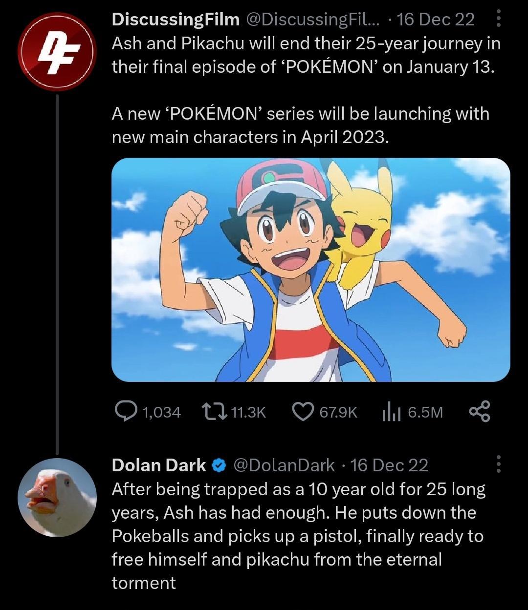 DiscussingFilm DiscussingFil 16 Dec Ash and Pikachu will end their 25 year journey in their final episode of POKEMON on January 13 A new POKEMON series will be launching with new main characters in April 2023 Q1o Wnak Qerok lesm o PEELDETS DLIELBETT After being trapped as a 10 year old for 25 long years Ash has had enough He puts down the Pokeballs and picks up a pistol finally ready to free himse