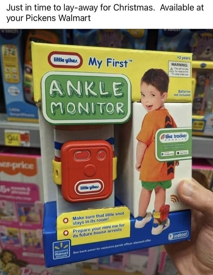 Just in time to lay-away for Christmas. Available at your Pickens Walmart. My First™ ANKLE MONITOR. little yikes. +2 years. WARNING: They will not stay. You must be firm. Try using a bike lock. Batteries not included. Make sure that little snot stays in its room! Prepare your mini me for its future house arrests. EXCLUSIVE Walmart EXCLUSIVE. See ba