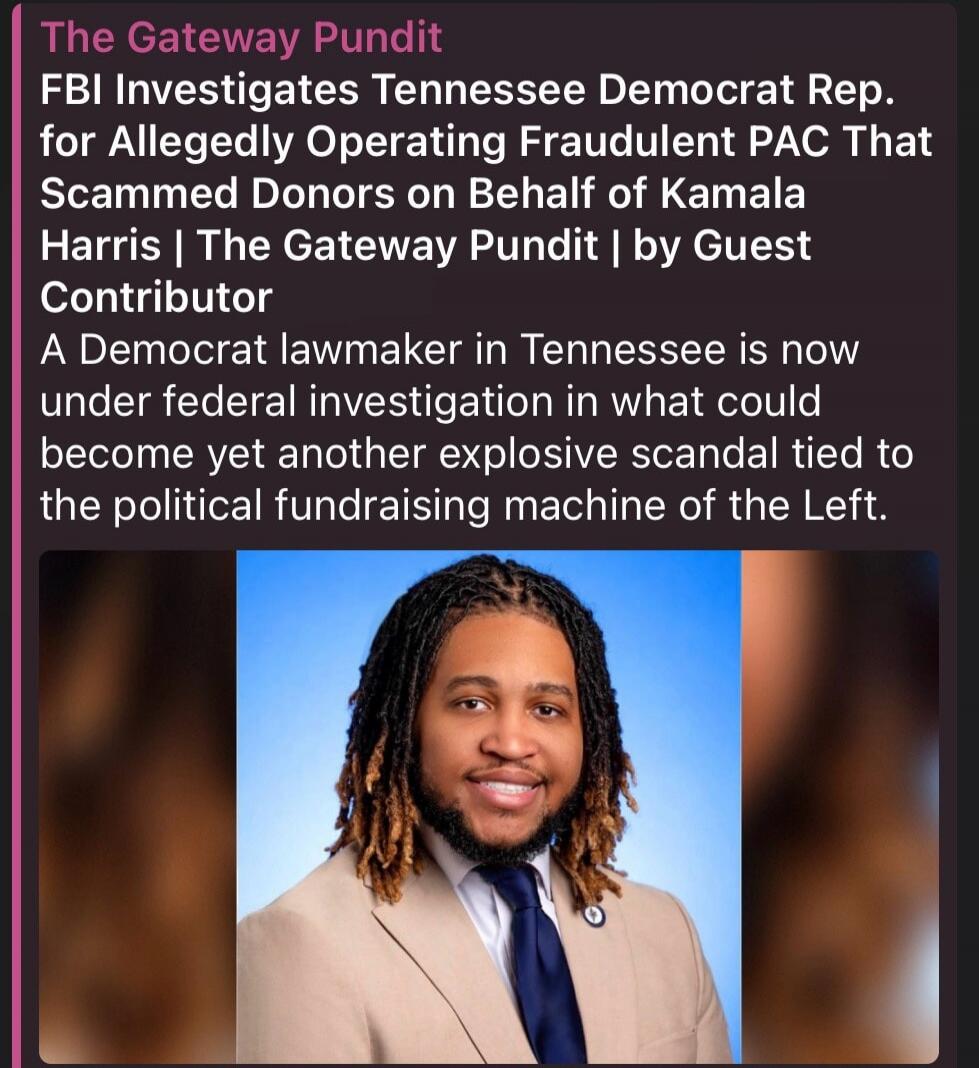 The Gateway Pundit FBI Investigates Tennessee Democrat Rep. for Allegedly Operating Fraudulent PAC That Scammed Donors on Behalf of Kamala Harris | The Gateway Pundit | by Guest Contributor A Democrat lawmaker in Tennessee is now under federal investigation in what could become yet another explosive scandal tied to the political fundraising machine