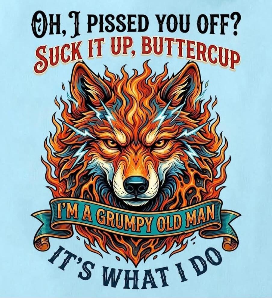 OH, I PISSED YOU OFF? SUCK IT UP, BUTTERCUP I'M A GRUMPY OLD MAN IT'S WHAT I DO
