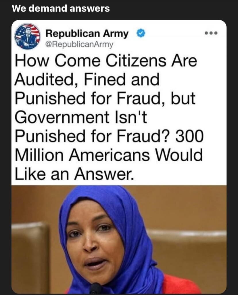 We demand answers\nRepublican Army @RepublicanArmy\nHow Come Citizens Are Audited, Fined and Punished for Fraud, but Government Isn't Punished for Fraud? 300 Million Americans Would Like an Answer.