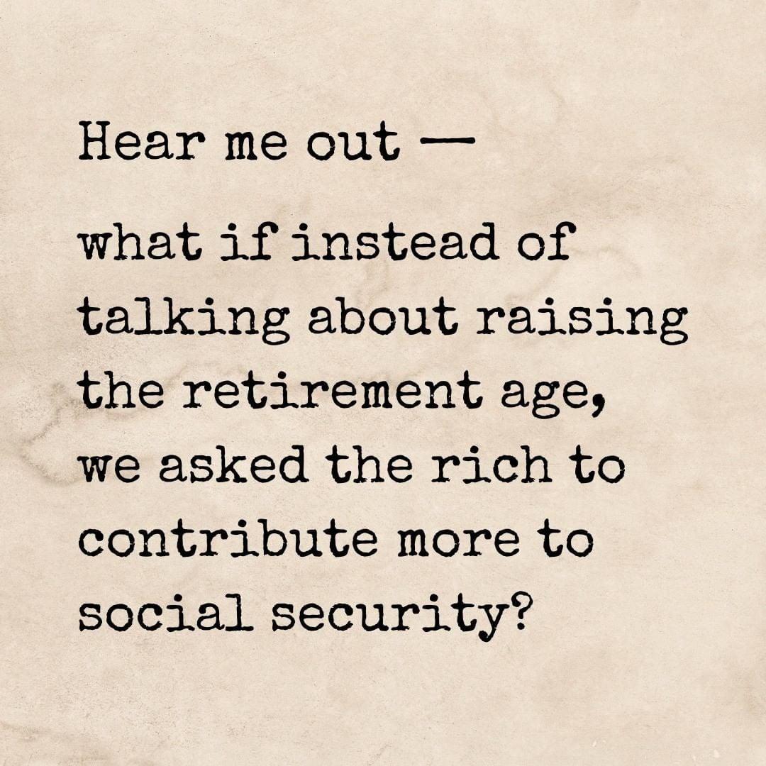 Hear me out what if instead of talking about raising the retirement age we asked the rich to contribute more to social security