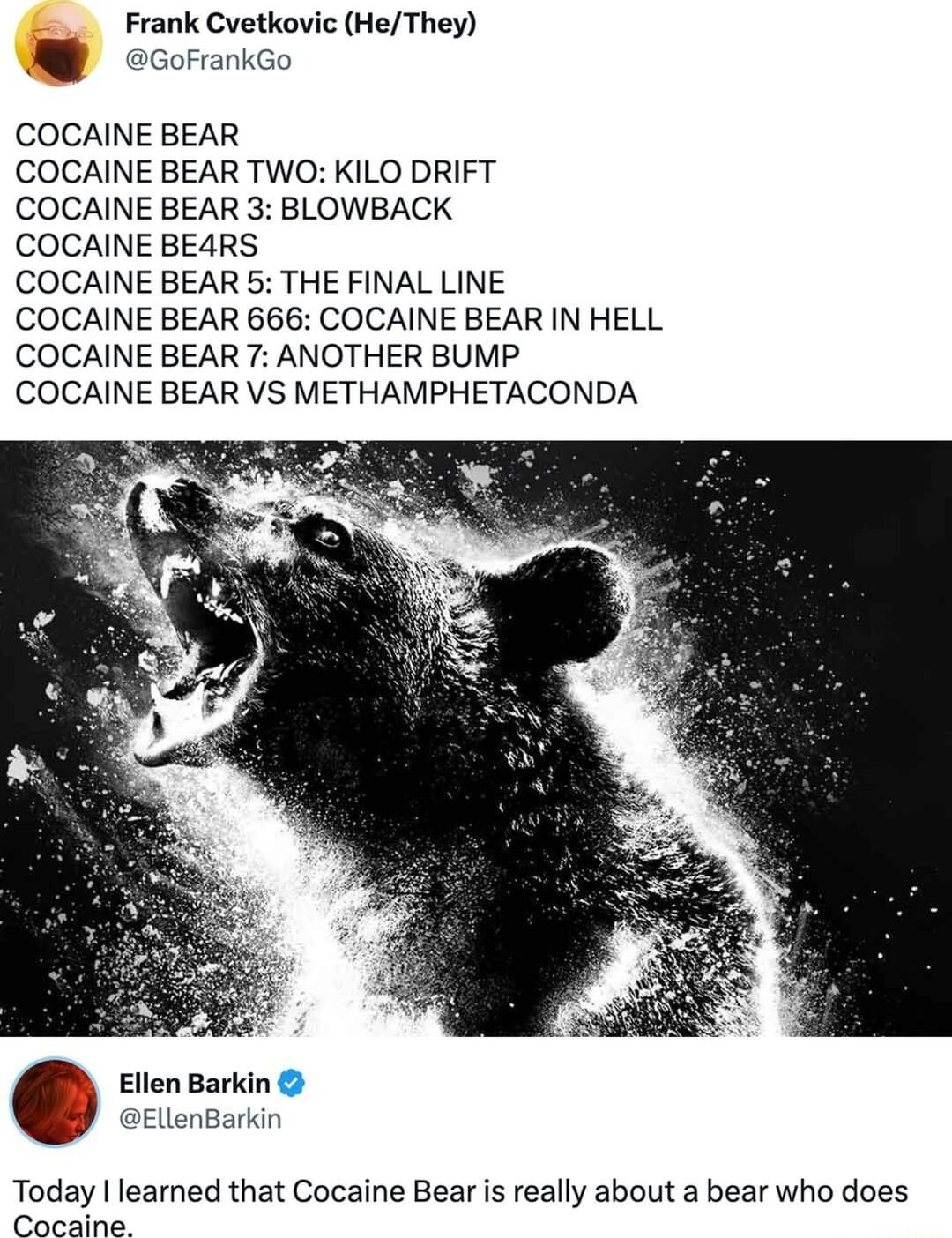 Frank Cvetkovic HeThey ccoranco COCAINE BEAR COCAINE BEAR TWO KILO DRIFT COCAINE BEAR 3 BLOWBACK COCAINE BE4RS COCAINE BEAR 5 THE FINAL LINE COCAINE BEAR 666 COCAINE BEAR IN HELL COCAINE BEAR 7 ANOTHER BUMP COCAINE BEAR VS METHAMPHETACONDA Ellen Bar EllenBarkin Today leamned that Cocaine Bear is really about a bear who does P s Camy