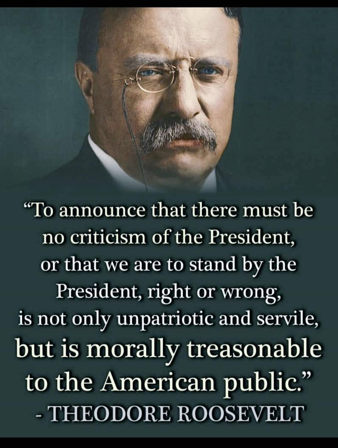 To announce that there must be no criticism of the President, or that we are to stand by the President, right or wrong, is not only unpatriotic and servile, but is morally treasonable to the American public. - THEODORE ROOSEVELT