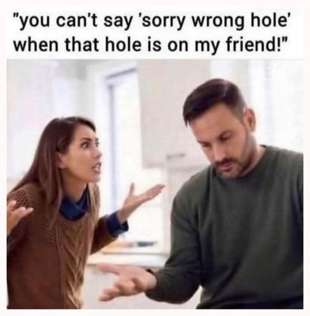 you can't say 'sorry wrong hole' when that hole is on my friend!